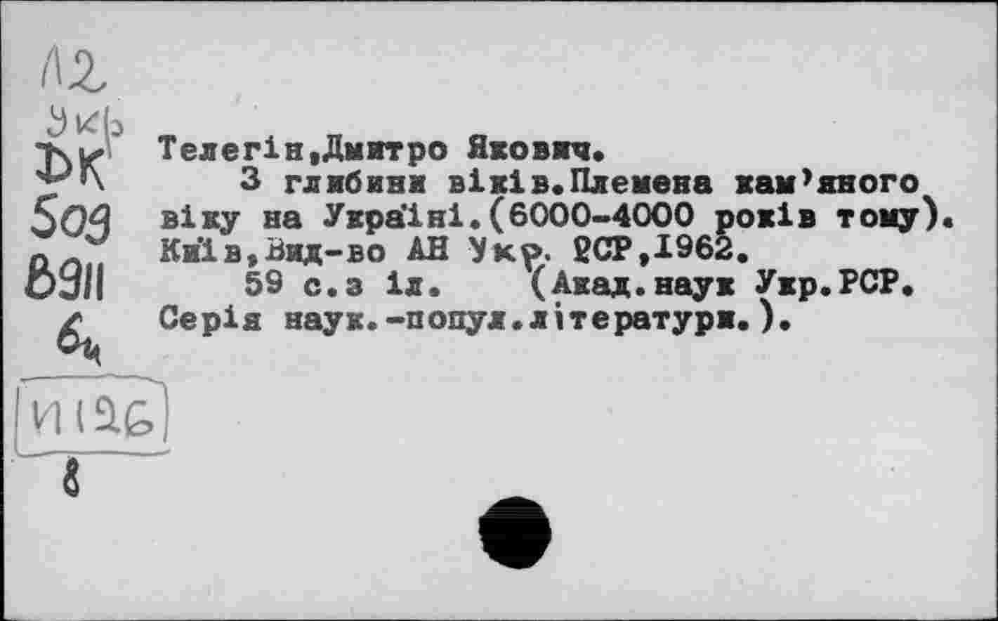 ﻿лг
DK’ 5о5 6311
Телег!н.Дмитро Якович.
З глибини віх!в.Племена кам’яного віку на Україні.(6000-4000 років тому). Киів.Вид-во АН Укр. 2СР.І962.
59 с.з іл. (Акад.наук Укр.РСР. Серія наук.-попул.літератури.).